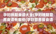 孕妇晚期食谱大全(孕妇晚期营养食谱有哪些(孕妇营养餐食谱大全))