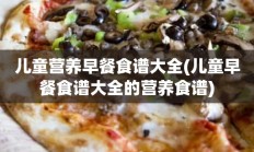 儿童营养早餐食谱大全(儿童早餐食谱大全的营养食谱)