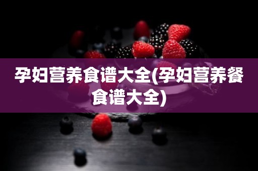 孕妇营养食谱大全(孕妇营养餐食谱大全)