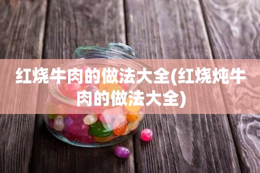 红烧牛肉的做法大全(红烧炖牛肉的做法大全)