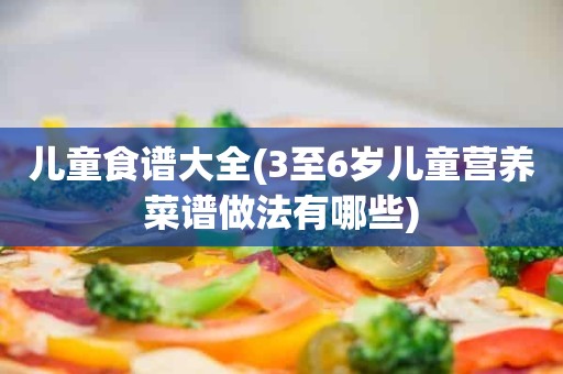 儿童食谱大全(3至6岁儿童营养菜谱做法有哪些)