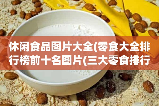 休闲食品图片大全(零食大全排行榜前十名图片(三大零食排行榜))