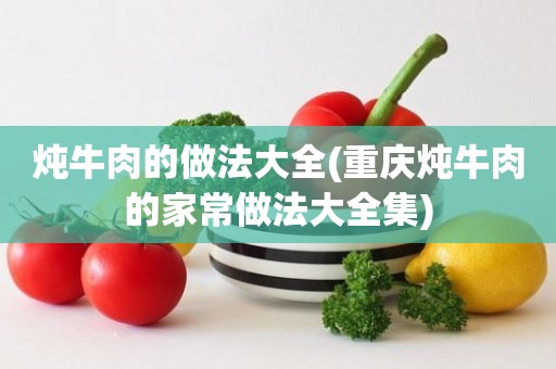 炖牛肉的做法大全(重庆炖牛肉的家常做法大全集)