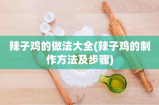 辣子鸡的做法大全(辣子鸡的制作方法及步骤)