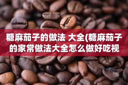 糖麻茄子的做法 大全(糖麻茄子的家常做法大全怎么做好吃视频)